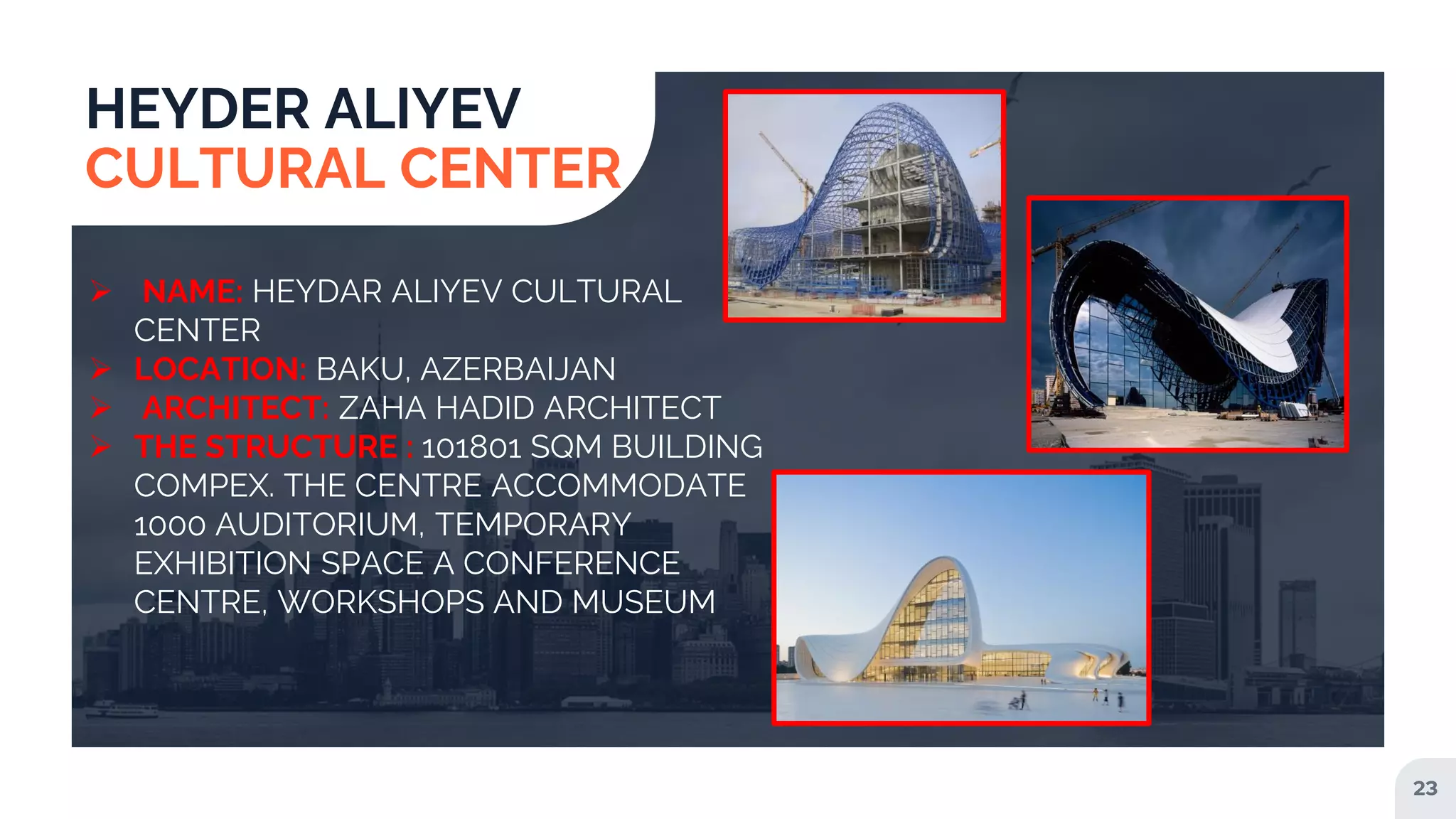 23
HEYDER ALIYEV
CULTURAL CENTER
 NAME: HEYDAR ALIYEV CULTURAL
CENTER
 LOCATION: BAKU, AZERBAIJAN
 ARCHITECT: ZAHA HADID ARCHITECT
 THE STRUCTURE : 101801 SQM BUILDING
COMPEX. THE CENTRE ACCOMMODATE
1000 AUDITORIUM, TEMPORARY
EXHIBITION SPACE A CONFERENCE
CENTRE, WORKSHOPS AND MUSEUM
 