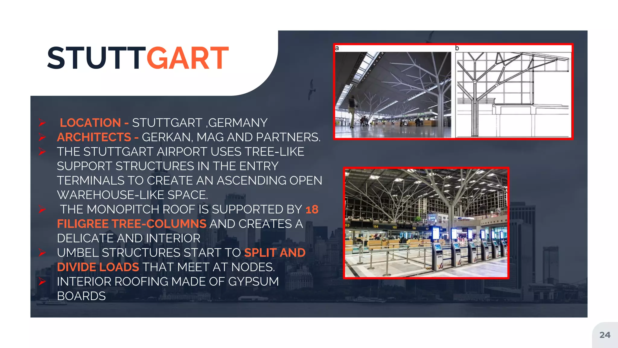 24
STUTTGART
 LOCATION - STUTTGART ,GERMANY
 ARCHITECTS - GERKAN, MAG AND PARTNERS.
 THE STUTTGART AIRPORT USES TREE-LIKE
SUPPORT STRUCTURES IN THE ENTRY
TERMINALS TO CREATE AN ASCENDING OPEN
WAREHOUSE-LIKE SPACE.
 THE MONOPITCH ROOF IS SUPPORTED BY 18
FILIGREE TREE-COLUMNS AND CREATES A
DELICATE AND INTERIOR
 UMBEL STRUCTURES START TO SPLIT AND
DIVIDE LOADS THAT MEET AT NODES.
 INTERIOR ROOFING MADE OF GYPSUM
BOARDS
 