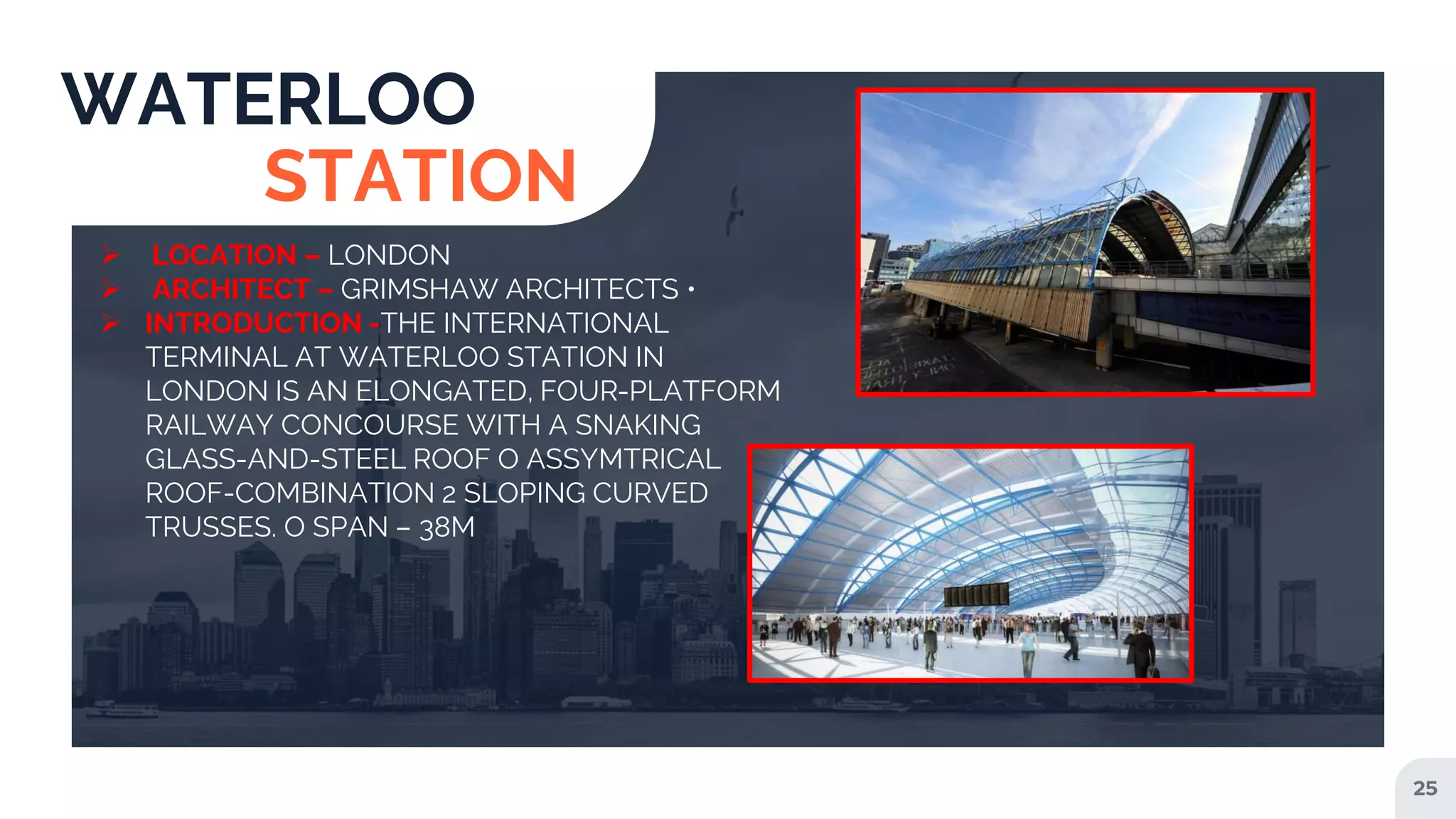 25
WATERLOO
STATION
 LOCATION – LONDON
 ARCHITECT – GRIMSHAW ARCHITECTS •
 INTRODUCTION -THE INTERNATIONAL
TERMINAL AT WATERLOO STATION IN
LONDON IS AN ELONGATED, FOUR-PLATFORM
RAILWAY CONCOURSE WITH A SNAKING
GLASS-AND-STEEL ROOF O ASSYMTRICAL
ROOF-COMBINATION 2 SLOPING CURVED
TRUSSES. O SPAN – 38M
 