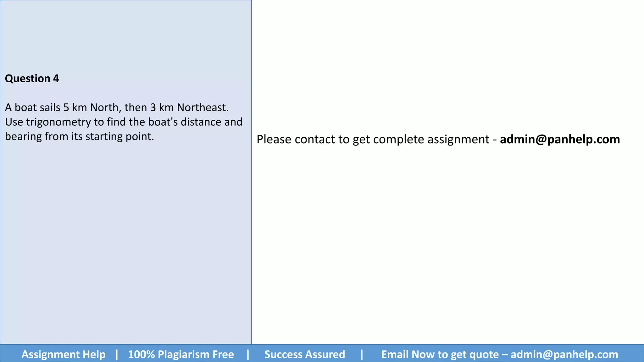 Assignment Help | 100% Plagiarism Free | Success Assured | Email Now to get quote – admin@panhelp.com
Question 4
A boat sails 5 km North, then 3 km Northeast.
Use trigonometry to find the boat's distance and
bearing from its starting point. Please contact to get complete assignment - admin@panhelp.com
 