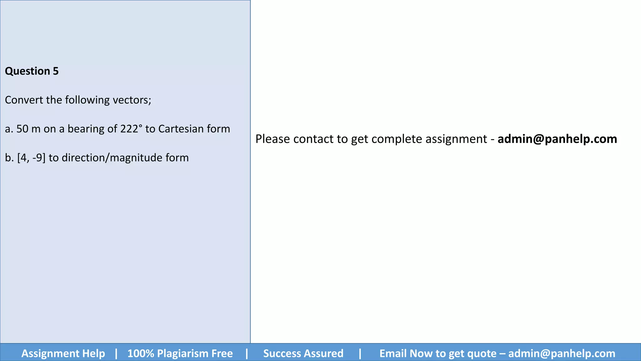 Assignment Help | 100% Plagiarism Free | Success Assured | Email Now to get quote – admin@panhelp.com
Question 5
Convert the following vectors;
a. 50 m on a bearing of 222° to Cartesian form
b. [4, -9] to direction/magnitude form
Please contact to get complete assignment - admin@panhelp.com
 