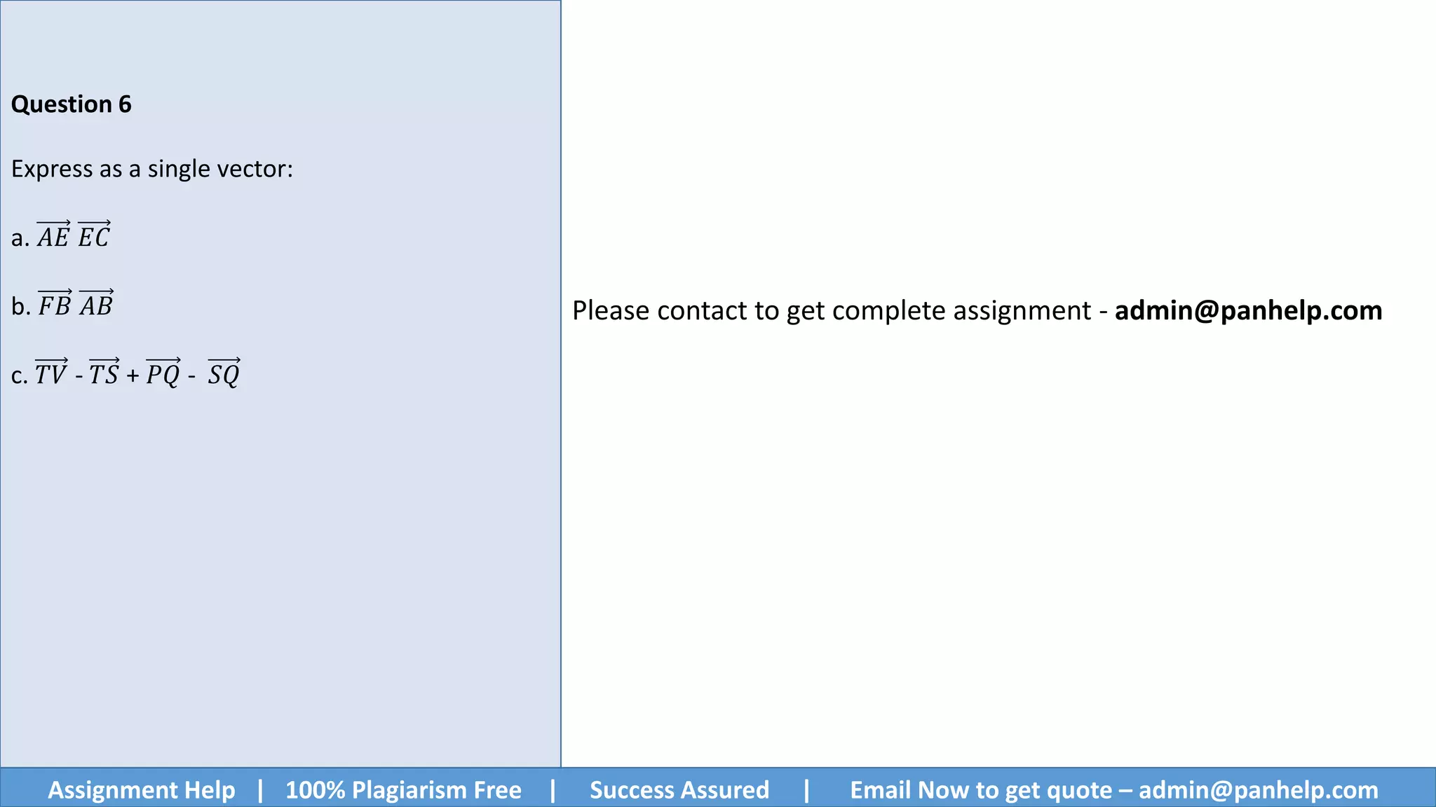 Assignment Help | 100% Plagiarism Free | Success Assured | Email Now to get quote – admin@panhelp.com
Question 6
Express as a single vector:
a. 𝐴𝐸 𝐸𝐶
b. 𝐹𝐵 𝐴𝐵
c. 𝑇𝑉 - 𝑇𝑆 + 𝑃𝑄 - 𝑆𝑄
Please contact to get complete assignment - admin@panhelp.com
 