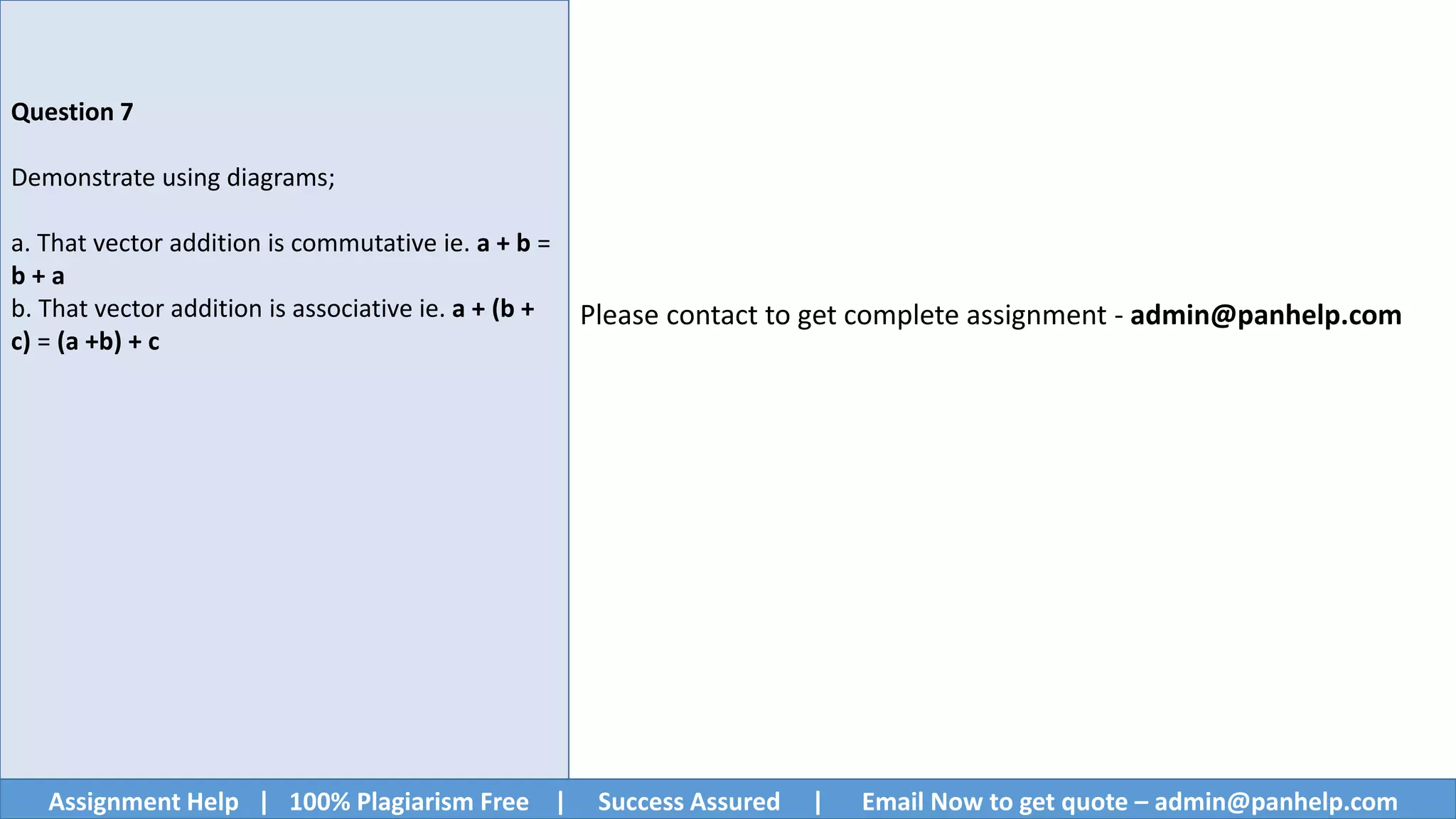 Assignment Help | 100% Plagiarism Free | Success Assured | Email Now to get quote – admin@panhelp.com
Question 7
Demonstrate using diagrams;
a. That vector addition is commutative ie. a + b =
b + a
b. That vector addition is associative ie. a + (b +
c) = (a +b) + c
Please contact to get complete assignment - admin@panhelp.com
 