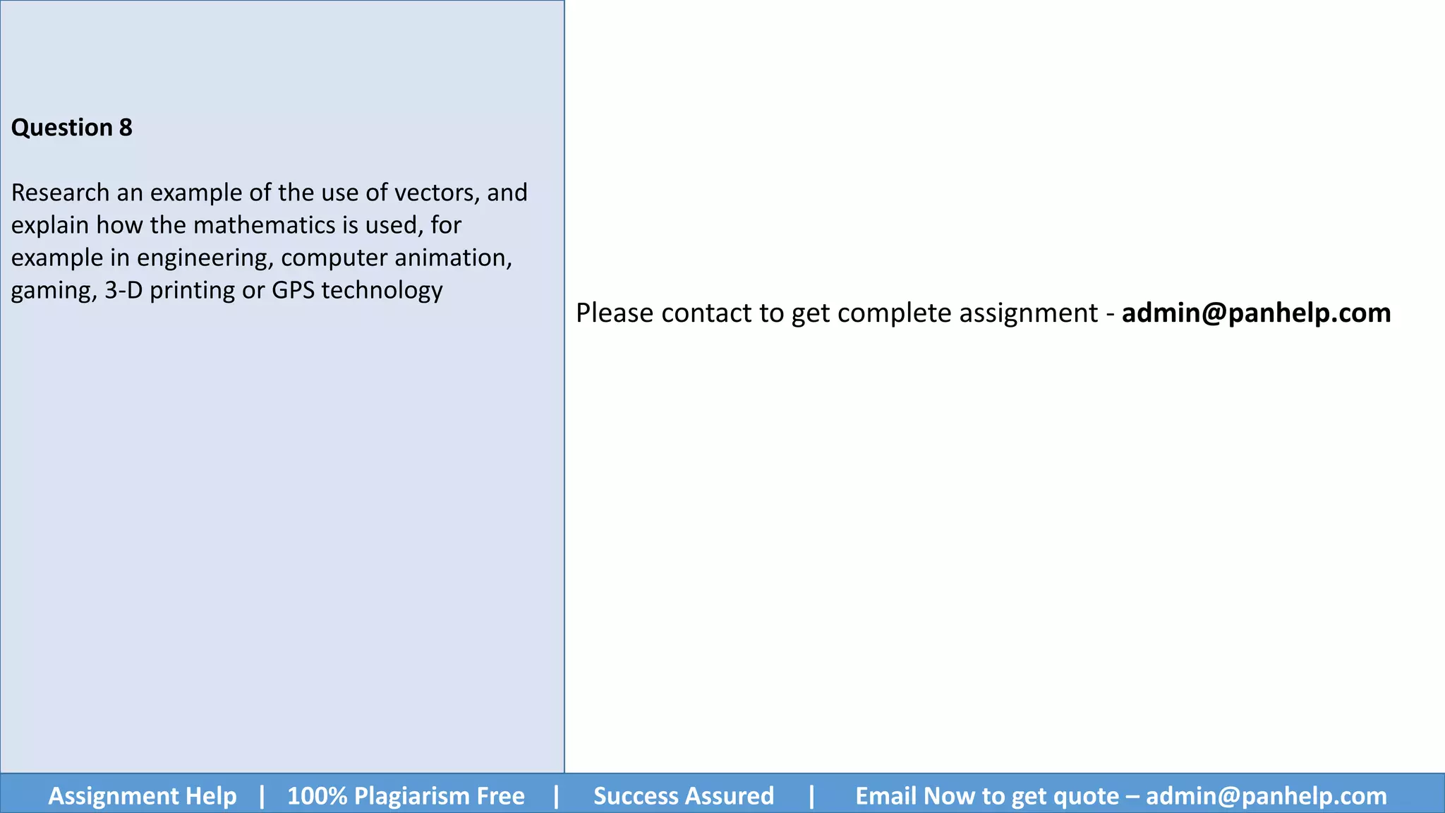 Assignment Help | 100% Plagiarism Free | Success Assured | Email Now to get quote – admin@panhelp.com
Question 8
Research an example of the use of vectors, and
explain how the mathematics is used, for
example in engineering, computer animation,
gaming, 3-D printing or GPS technology
Please contact to get complete assignment - admin@panhelp.com
 
