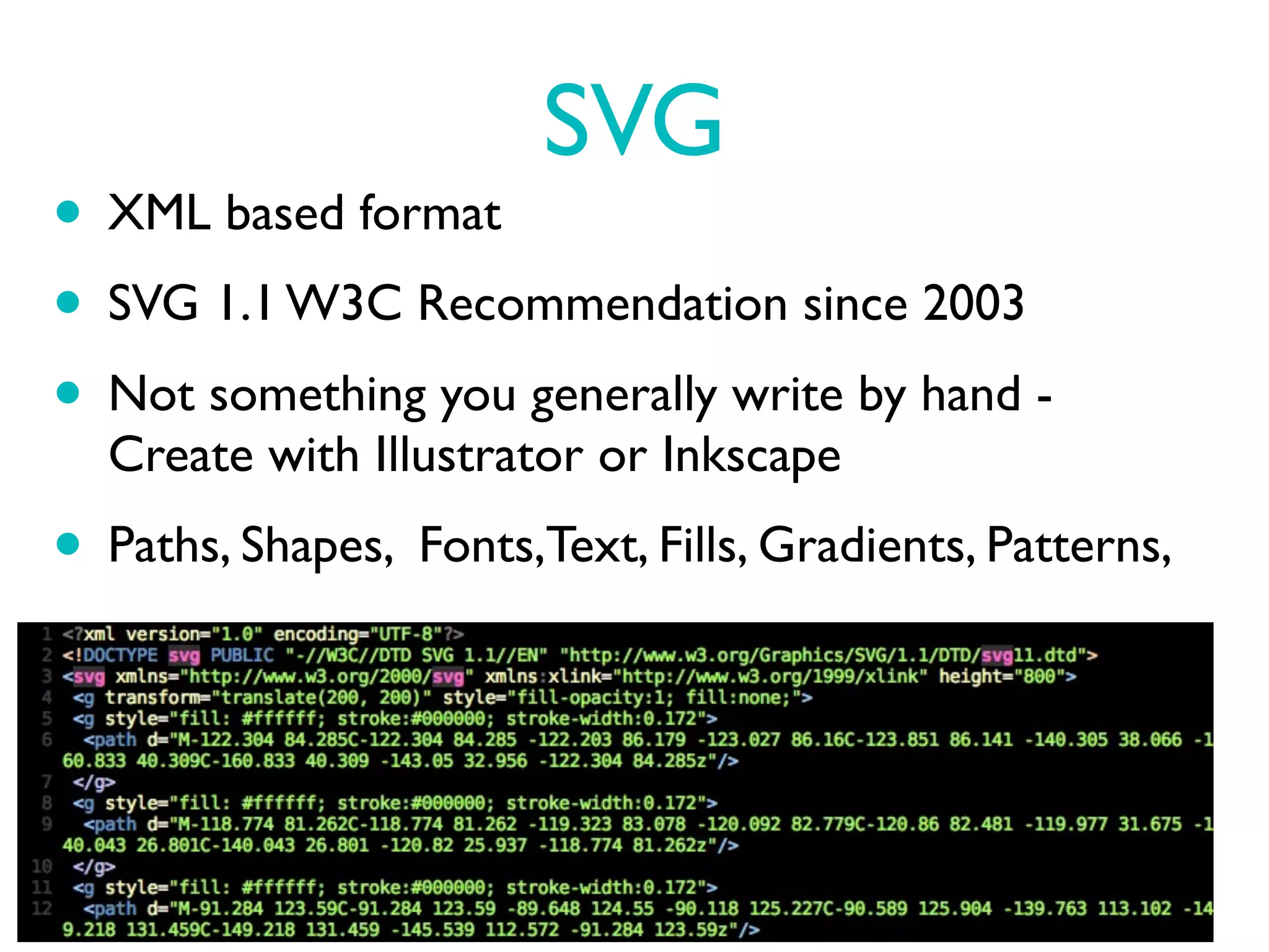 SVG
• XML based format
• SVG 1.1 W3C Recommendation since 2003
• Not something you generally write by hand -
  Create with Illustrator or Inkscape
• Paths, Shapes, Fonts,Text, Fills, Gradients, Patterns,
 