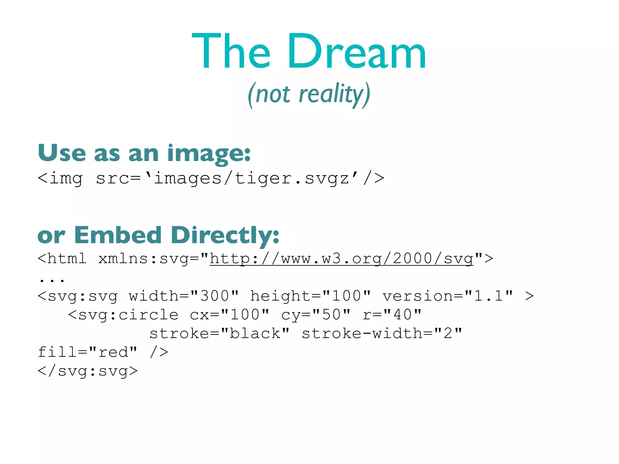The Dream
                    (not reality)

Use as an image:
<img src=‘images/tiger.svgz’/>


or Embed Directly:
<html xmlns:svg="http://www.w3.org/2000/svg">
...
<svg:svg width="300" height="100" version="1.1" >
    <svg:circle cx="100" cy="50" r="40"
            stroke="black" stroke-width="2"
fill="red" />
</svg:svg>
 