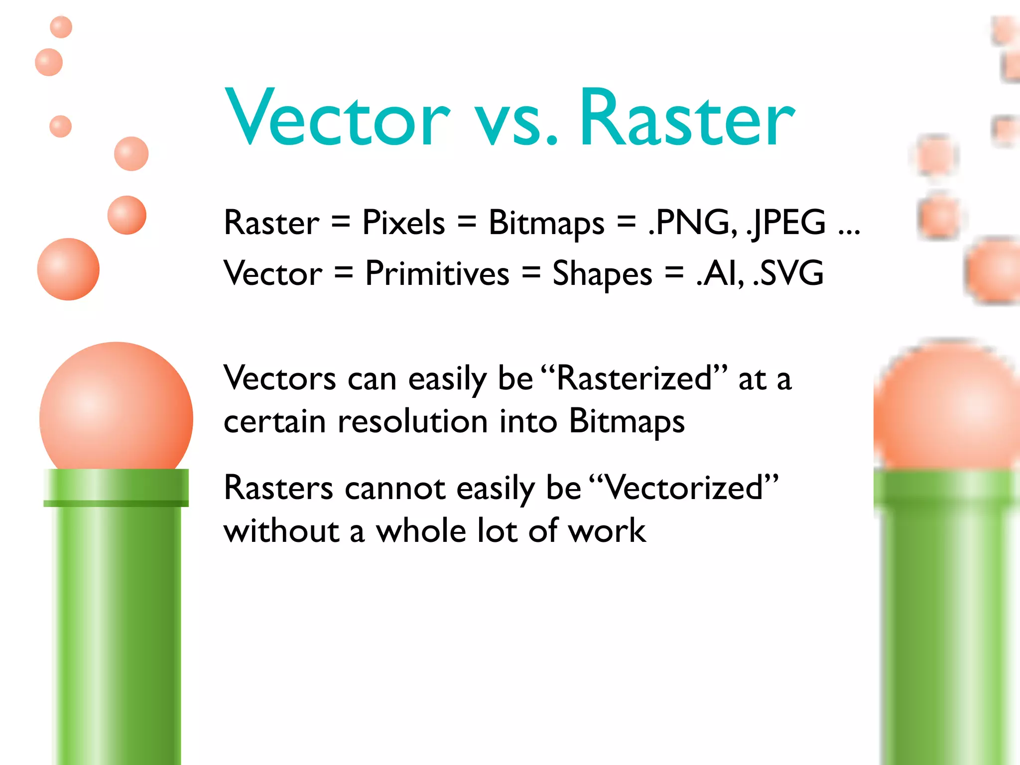 Vector vs. Raster
Raster = Pixels = Bitmaps = .PNG, .JPEG ...
Vector = Primitives = Shapes = .AI, .SVG

Vectors can easily be “Rasterized” at a
certain resolution into Bitmaps
Rasters cannot easily be “Vectorized”
without a whole lot of work
 