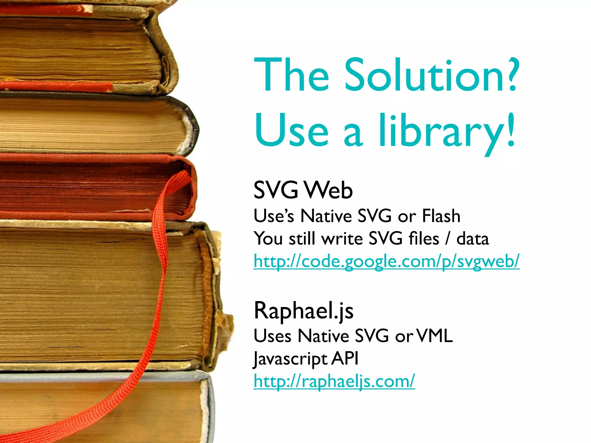 The Solution?
Use a library!
SVG Web
Use’s Native SVG or Flash
You still write SVG ﬁles / data
http://code.google.com/p/svgweb/

Raphael.js
Uses Native SVG or VML
Javascript API
http://raphaeljs.com/
 