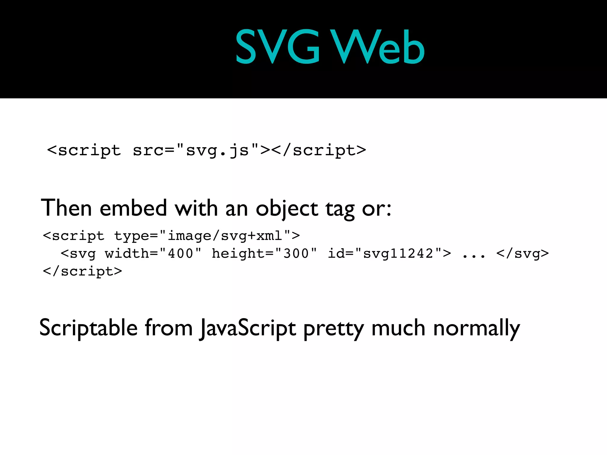 SVG Web
<script src="svg.js"></script>


Then embed with an object tag or:
<script type="image/svg+xml">
  <svg width="400" height="300" id="svg11242"> ... </svg>
</script>



Scriptable from JavaScript pretty much normally
 