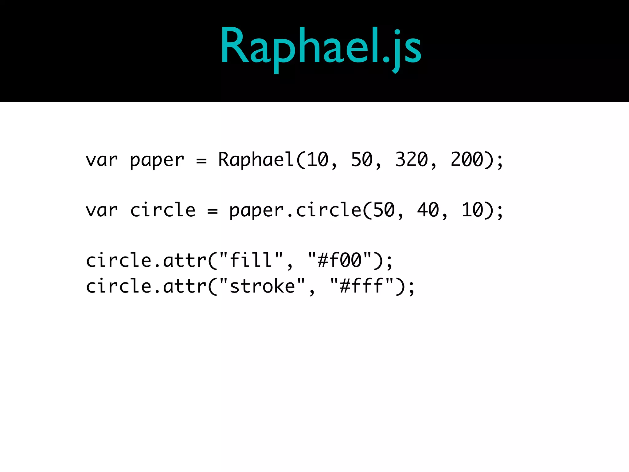 Raphael.js

var paper = Raphael(10, 50, 320, 200);

var circle = paper.circle(50, 40, 10);

circle.attr("fill", "#f00");
circle.attr("stroke", "#fff");
 