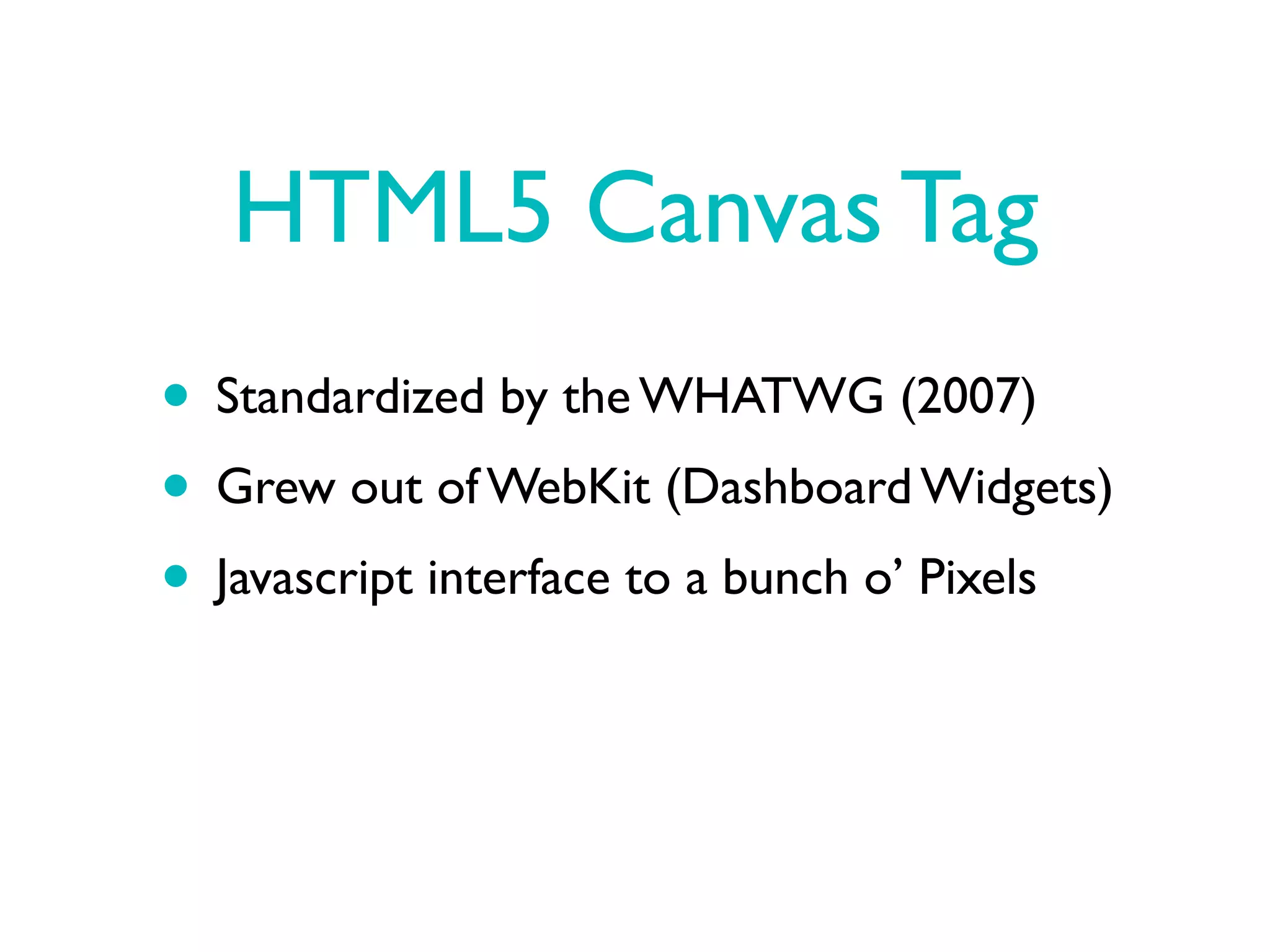 HTML5 Canvas Tag
• Standardized by the WHATWG (2007)
• Grew out of WebKit (Dashboard Widgets)
• Javascript interface to a bunch o’ Pixels
 