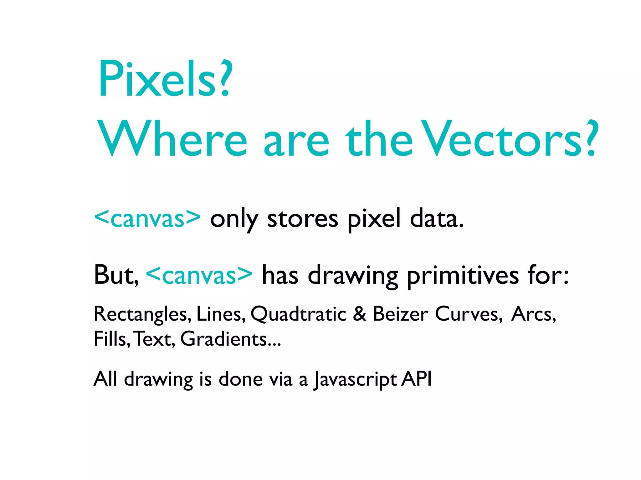 Pixels?
Where are the Vectors?
<canvas> only stores pixel data.
But, <canvas> has drawing primitives for:
Rectangles, Lines, Quadtratic & Beizer Curves, Arcs,
Fills, Text, Gradients...
All drawing is done via a Javascript API
 