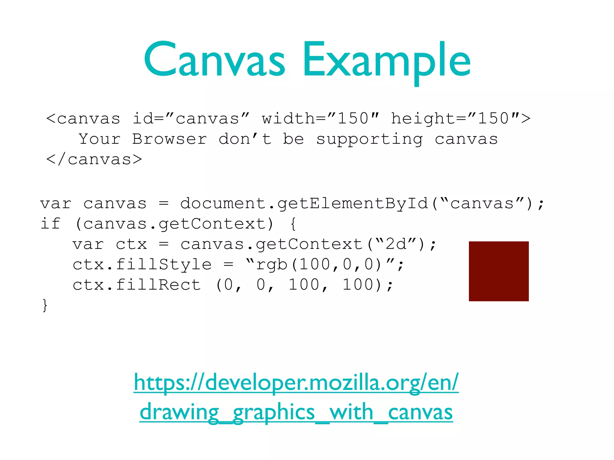 Canvas Example
<canvas id=”canvas” width=”150″ height=”150″>
   Your Browser don’t be supporting canvas
</canvas>

var canvas = document.getElementById(“canvas”);
if (canvas.getContext) {
   var ctx = canvas.getContext(“2d”);
   ctx.fillStyle = “rgb(100,0,0)”;
   ctx.fillRect (0, 0, 100, 100);
}



        https://developer.mozilla.org/en/
        drawing_graphics_with_canvas
 