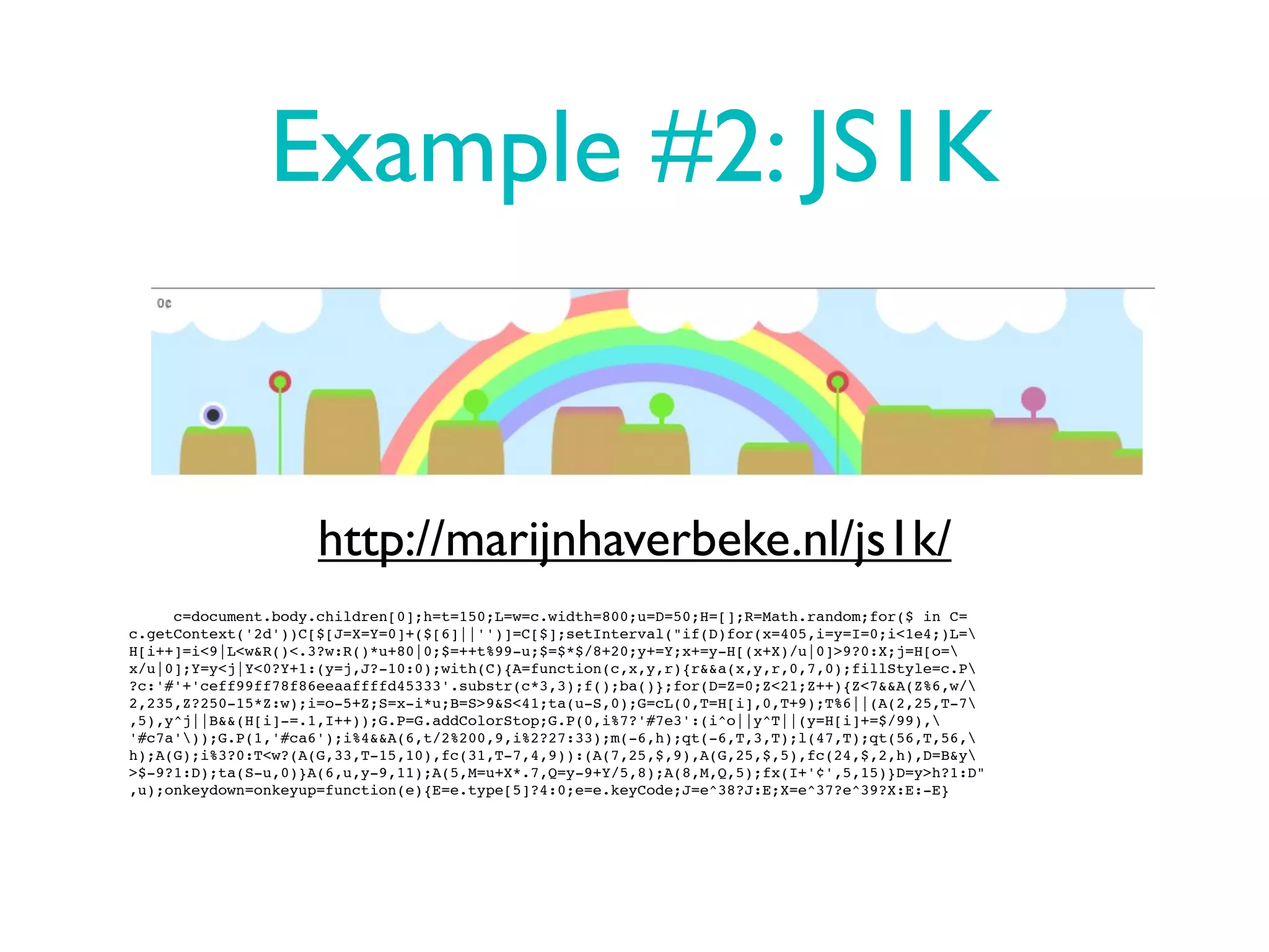 Example #2: JS1K


                     http://marijnhaverbeke.nl/js1k/
     c=document.body.children[0];h=t=150;L=w=c.width=800;u=D=50;H=[];R=Math.random;for($ in C=
c.getContext('2d'))C[$[J=X=Y=0]+($[6]||'')]=C[$];setInterval("if(D)for(x=405,i=y=I=0;i<1e4;)L=
H[i++]=i<9|L<w&R()<.3?w:R()*u+80|0;$=++t%99-u;$=$*$/8+20;y+=Y;x+=y-H[(x+X)/u|0]>9?0:X;j=H[o=
x/u|0];Y=y<j|Y<0?Y+1:(y=j,J?-10:0);with(C){A=function(c,x,y,r){r&&a(x,y,r,0,7,0);fillStyle=c.P
?c:'#'+'ceff99ff78f86eeaaffffd45333'.substr(c*3,3);f();ba()};for(D=Z=0;Z<21;Z++){Z<7&&A(Z%6,w/
2,235,Z?250-15*Z:w);i=o-5+Z;S=x-i*u;B=S>9&S<41;ta(u-S,0);G=cL(0,T=H[i],0,T+9);T%6||(A(2,25,T-7
,5),y^j||B&&(H[i]-=.1,I++));G.P=G.addColorStop;G.P(0,i%7?'#7e3':(i^o||y^T||(y=H[i]+=$/99),
'#c7a'));G.P(1,'#ca6');i%4&&A(6,t/2%200,9,i%2?27:33);m(-6,h);qt(-6,T,3,T);l(47,T);qt(56,T,56,
h);A(G);i%3?0:T<w?(A(G,33,T-15,10),fc(31,T-7,4,9)):(A(7,25,$,9),A(G,25,$,5),fc(24,$,2,h),D=B&y
>$-9?1:D);ta(S-u,0)}A(6,u,y-9,11);A(5,M=u+X*.7,Q=y-9+Y/5,8);A(8,M,Q,5);fx(I+'¢',5,15)}D=y>h?1:D"
,u);onkeydown=onkeyup=function(e){E=e.type[5]?4:0;e=e.keyCode;J=e^38?J:E;X=e^37?e^39?X:E:-E}
 
