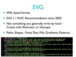 SVG
• XML based format
• SVG 1.1 W3C Recommendation since 2003
• Not something you generally write by hand -
  Create with Illustrator or Inkscape
• Paths, Shapes, Fonts,Text, Fills, Gradients, Patterns,
 