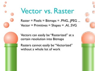 Vector vs. Raster
Raster = Pixels = Bitmaps = .PNG, .JPEG ...
Vector = Primitives = Shapes = .AI, .SVG

Vectors can easily be “Rasterized” at a
certain resolution into Bitmaps
Rasters cannot easily be “Vectorized”
without a whole lot of work
 