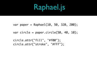 Raphael.js

var paper = Raphael(10, 50, 320, 200);

var circle = paper.circle(50, 40, 10);

circle.attr("fill", "#f00");
circle.attr("stroke", "#fff");
 