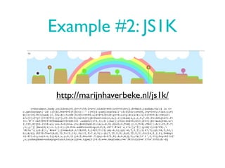 Example #2: JS1K


                     http://marijnhaverbeke.nl/js1k/
     c=document.body.children[0];h=t=150;L=w=c.width=800;u=D=50;H=[];R=Math.random;for($ in C=
c.getContext('2d'))C[$[J=X=Y=0]+($[6]||'')]=C[$];setInterval("if(D)for(x=405,i=y=I=0;i<1e4;)L=
H[i++]=i<9|L<w&R()<.3?w:R()*u+80|0;$=++t%99-u;$=$*$/8+20;y+=Y;x+=y-H[(x+X)/u|0]>9?0:X;j=H[o=
x/u|0];Y=y<j|Y<0?Y+1:(y=j,J?-10:0);with(C){A=function(c,x,y,r){r&&a(x,y,r,0,7,0);fillStyle=c.P
?c:'#'+'ceff99ff78f86eeaaffffd45333'.substr(c*3,3);f();ba()};for(D=Z=0;Z<21;Z++){Z<7&&A(Z%6,w/
2,235,Z?250-15*Z:w);i=o-5+Z;S=x-i*u;B=S>9&S<41;ta(u-S,0);G=cL(0,T=H[i],0,T+9);T%6||(A(2,25,T-7
,5),y^j||B&&(H[i]-=.1,I++));G.P=G.addColorStop;G.P(0,i%7?'#7e3':(i^o||y^T||(y=H[i]+=$/99),
'#c7a'));G.P(1,'#ca6');i%4&&A(6,t/2%200,9,i%2?27:33);m(-6,h);qt(-6,T,3,T);l(47,T);qt(56,T,56,
h);A(G);i%3?0:T<w?(A(G,33,T-15,10),fc(31,T-7,4,9)):(A(7,25,$,9),A(G,25,$,5),fc(24,$,2,h),D=B&y
>$-9?1:D);ta(S-u,0)}A(6,u,y-9,11);A(5,M=u+X*.7,Q=y-9+Y/5,8);A(8,M,Q,5);fx(I+'¢',5,15)}D=y>h?1:D"
,u);onkeydown=onkeyup=function(e){E=e.type[5]?4:0;e=e.keyCode;J=e^38?J:E;X=e^37?e^39?X:E:-E}
 