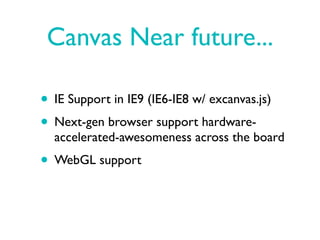 Canvas Near future...

• IE Support in IE9 (IE6-IE8 w/ excanvas.js)
• Next-gen browser support hardware-
  accelerated-awesomeness across the board
• WebGL support
 