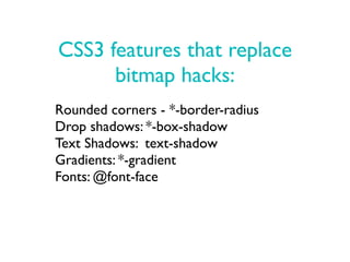 CSS3 features that replace
      bitmap hacks:
Rounded corners - *-border-radius
Drop shadows: *-box-shadow
Text Shadows: text-shadow
Gradients: *-gradient
Fonts: @font-face
 