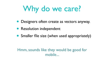 Why do we care?
• Designers often create as vectors anyway.
• Resolution independent
• Smaller ﬁle size (when used appropriately)
Hmm, sounds like they would be good for
               mobile...
 