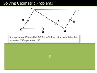 Solving Geometric Problems
𝒂
𝑴
𝑶 𝑩
𝑿
𝒃
𝑨 𝑪
𝑋 is a point on 𝐴𝐵 such that 𝐴𝑋: 𝑋𝐵 = 3: 1. 𝑀 is the midpoint of 𝐵𝐶.
Show that 𝑋𝑀 is parallel to 𝑂𝐶.
𝑂𝐶 = 𝑎 + 𝑏
𝑋𝑀 =
1
4
−𝑎 + 𝑏 +
1
2
𝑎 =
1
4
𝑎 +
1
4
𝑏
=
1
4
𝑎 + 𝑏
𝑋𝑀 is a multiple of 𝑂𝐶 ∴ parallel.
The key is to factor out a scalar such
that we see the same vector.
For any proof question always find the vectors
involved first, in this case 𝑋𝑀 and 𝑂𝐶.
The magic words here are
“is a multiple of”.
?
 