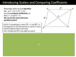 Introducing Scalars and Comparing Coefficients
𝒂
𝒃
𝑂
𝐵
𝐴
𝐶
𝑋
Remember when we had identities
like: 𝑎𝑥2 + 3𝑥 ≡ 2𝑥2 + 𝑏𝑥
we could compare coefficients, so
that 𝑎 = 2 and 3 = 𝑏.
We can do the same with (non-
parallel) vectors!
𝑂𝐴𝐶𝐵 is a parallelogram, where 𝑂𝐴 = 𝑎 and 𝑂𝐵 = 𝑏.
The diagonals 𝑂𝐶 and 𝐴𝐵 intersect at a point 𝑋. Prove
that the diagonals bisect each other.
(Hint: Perhaps find 𝑂𝑋 in two different ways?)
By considering the route 𝑂 → 𝐵 → 𝑋:
𝑂𝑋 = 𝒃 + 𝜆 𝐵𝐴
= 𝒃 + 𝜆 −𝒃 + 𝒂 = 𝒃 − 𝜆𝒃 + 𝜆𝒂
= 𝜆𝒂 + 1 − 𝜆 𝒃
Similarly, considering the line 𝑂𝐶:
𝑂𝑋 = 𝜇 𝑂𝐶 = 𝜇 𝒂 + 𝒃 = 𝜇𝒂 + 𝜇𝒃
∴ 𝜇𝒂 + 𝜇𝒃 = 𝜆𝒂 + 1 − 𝜆 𝒃
Comparing coefficients of 𝒂: 𝜇 = 𝜆
Comparing coefficients of 𝒃: 𝜇 = 1 − 𝜆
∴ 𝜇 = 𝜆 =
1
2
∴ 𝑋 is the midpoint of each of the diagonals.
We don’t know what fraction of the way across 𝐵𝐴
the point 𝑋 is, so let 𝜆 be the fraction of the way
across. We’re hoping that 𝜆 =
1
2
, so that 𝑋 is exactly
halfway across and therefore bisects 𝐵𝐴.
We need to use a different scalar constant, this time 𝜇.
It is common to use the letters 𝜆 and 𝜇 for scalars.
?
 