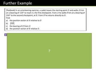 Further Example
[Textbook] In an orienteering exercise, a cadet leaves the starting point 𝑂 and walks 15 km
on a bearing of 120° to reach 𝐴, the first checkpoint. From 𝐴 he walks 9 km on a bearing of
240° to the second checkpoint, at 𝐵. From 𝐵 he returns directly to 𝑂.
Find:
a) the position vector of 𝐴 relative to 𝑂
b) 𝑂𝐵
c) the bearing of 𝐵 from 𝑂
d) the position vector of 𝐵 relative 𝑂.
d
9 𝑘𝑚
N
𝑂
𝐴
𝐵
𝟑𝟔. 𝟓𝟗°
N
120°
30°
23.41°
𝑂𝐵 =
13.07 sin 23.41°
−13.07 cos 23.41°
=
5.19
−12.0
𝑘𝑚
(I think the textbook made a
rounding error due to use of
rounded values. They put
5.1
−12.1
)
?
 
