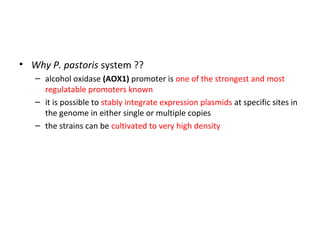 • Why P. pastoris system ??
– alcohol oxidase (AOX1) promoter is one of the strongest and most
regulatable promoters known
– it is possible to stably integrate expression plasmids at specific sites in
the genome in either single or multiple copies
– the strains can be cultivated to very high density

 
