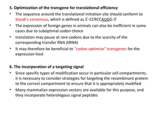 5. Optimization of the transgene for translational efficiency
• The sequence around the translational initiation site should conform to
Kozak’s consensus, which is defined as 5′-CCRCCAUGG-3′
• The expression of foreign genes in animals can also be inefficient in some
cases due to suboptimal codon choice
• translation may pause at rare codons due to the scarcity of the
corresponding transfer RNA (tRNA)
• It may therefore be beneficial to “codon-optimize” transgenes for the
expression host
6. The incorporation of a targeting signal
• Since specific types of modification occur in particular cell compartments,
it is necessary to consider strategies for targeting the recombinant protein
to the correct compartment to ensure that it is appropriately modified
• Many mammalian expression vectors are available for this purpose, and
they incorporate heterologous signal peptides

 