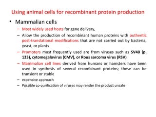 Using animal cells for recombinant protein production
• Mammalian cells
– Most widely used hosts for gene delivery,
– Allow the production of recombinant human proteins with authentic
post-translational modifications that are not carried out by bacteria,
yeast, or plants
– Promoters most frequently used are from viruses such as SV40 (p.
123), cytomegalovirus (CMV), or Rous sarcoma virus (RSV)
– Mammalian cell lines derived from humans or hamsters have been
used in synthesis of several recombinant proteins; these can be
transient or stable
– expensive approach
– Possible co-purification of viruses may render the product unsafe

 
