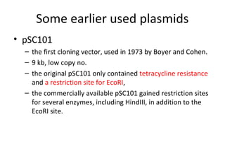 Some earlier used plasmids
• pSC101
– the first cloning vector, used in 1973 by Boyer and Cohen.
– 9 kb, low copy no.
– the original pSC101 only contained tetracycline resistance
and a restriction site for EcoRI,
– the commercially available pSC101 gained restriction sites
for several enzymes, including HindIII, in addition to the
EcoRI site.

 