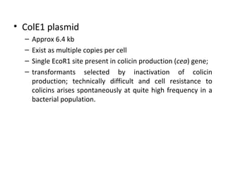 • ColE1 plasmid
–
–
–
–

Approx 6.4 kb
Exist as multiple copies per cell
Single EcoR1 site present in colicin production (cea) gene;
transformants selected by inactivation of colicin
production; technically difficult and cell resistance to
colicins arises spontaneously at quite high frequency in a
bacterial population.

 