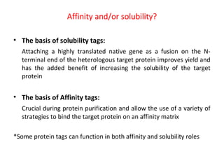 Affinity and/or solubility?
• The basis of solubility tags:
Attaching a highly translated native gene as a fusion on the Nterminal end of the heterologous target protein improves yield and
has the added benefit of increasing the solubility of the target
protein

• The basis of Affinity tags:
Crucial during protein purification and allow the use of a variety of
strategies to bind the target protein on an affinity matrix
*Some protein tags can function in both affinity and solubility roles

 