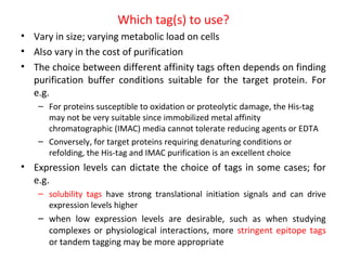 Which tag(s) to use?
• Vary in size; varying metabolic load on cells
• Also vary in the cost of purification
• The choice between different affinity tags often depends on finding
purification buffer conditions suitable for the target protein. For
e.g.
– For proteins susceptible to oxidation or proteolytic damage, the His-tag
may not be very suitable since immobilized metal affinity
chromatographic (IMAC) media cannot tolerate reducing agents or EDTA
– Conversely, for target proteins requiring denaturing conditions or
refolding, the His-tag and IMAC purification is an excellent choice

• Expression levels can dictate the choice of tags in some cases; for
e.g.
– solubility tags have strong translational initiation signals and can drive
expression levels higher

– when low expression levels are desirable, such as when studying
complexes or physiological interactions, more stringent epitope tags
or tandem tagging may be more appropriate

 