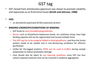 GST tag
•

GST cloned from Schistosoma japonicum was shown to promote solubility
and expression as an N-terminal fusion (Smith and Johnson, 1988)

•

SIZE:
– an abundantly expressed 26 kDa eukaryotic protein

•

BINDING CHEMISTRY/CONDITIONS OF BINDING:
– GST binds to resin immobilized glutathione
– Resins: such as Glutathione-Sepharose beads, are relatively cheap, have high
binding capacity and can be regenerated and reused multiple times
– The GST tag has to be properly folded to bind glutathione, and thus the fusion
protein needs to be soluble and in non-denaturing conditions for efficient
purification
– Unlike for His-tagged proteins, EDTA can be used in buffers during sample
preparation to reduce proteolytic damage
– Care should also be taken to use reducing conditions since GST has four
solvent exposed cysteines that can be involved in oxidative aggregation

 
