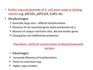 • Earlier natural plasmids of E. coli were used as cloning
vectors e.g. pSC101, pSF2124, ColE1 etc.
• Disadvantages:
 Generally large sizes – difficult transformation
 Presence of non-essential genes (toxin production etc.)
 Absence of unique restriction sites, desired marker genes
 Conjugative and mobilization properties

Therefore, artificial construction of desired plasmid
vectors
• Advantages:
 Increased efficiency of transformation
 Easier to restriction map
 Higher copy numbers

 