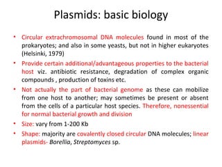Plasmids: basic biology
• Circular extrachromosomal DNA molecules found in most of the
prokaryotes; and also in some yeasts, but not in higher eukaryotes
(Helsinki, 1979)
• Provide certain additional/advantageous properties to the bacterial
host viz. antibiotic resistance, degradation of complex organic
compounds , production of toxins etc.
• Not actually the part of bacterial genome as these can mobilize
from one host to another; may sometimes be present or absent
from the cells of a particular host species. Therefore, nonessential
for normal bacterial growth and division
• Size: vary from 1-200 Kb
• Shape: majority are covalently closed circular DNA molecules; linear
plasmids- Borellia, Streptomyces sp.

 