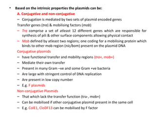 •

Based on the intrinsic properties the plasmids can be:
A. Conjugative and non-conjugative
– Conjugation is mediated by two sets of plasmid encoded genes
Transfer genes (tra) & mobilising factors (mob)
– Tra comprise a set of atleast 12 different genes which are responsible for
synthesis of pili & other surface components allowing physical contact
– Mob defined by atleast two regions; one coding for a mobilising protein which
binds to other mob region (nic/bom) present on the plasmid DNA
Conjugative plasmids
– have functional transfer and mobility regions (tra+, mob+)
– Mediate their own transfer
– Present in many Gram –ve and some Gram +ve bacteria
– Are large with stringent control of DNA replication
– Are present in low copy number
– E.g. F plasmids
Non-conjugative Plasmids
– That which lack the transfer function (tra-, mob+)
– Can be mobilised if other conjugative plasmid present in the same cell
– E.g. ColE1, CloDF13 can be mobilised by F factor

 