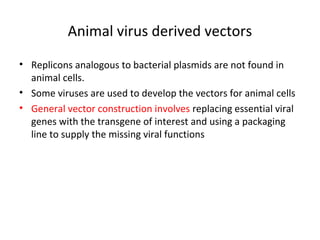 Animal virus derived vectors
• Replicons analogous to bacterial plasmids are not found in
animal cells.
• Some viruses are used to develop the vectors for animal cells
• General vector construction involves replacing essential viral
genes with the transgene of interest and using a packaging
line to supply the missing viral functions

 