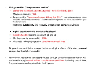 •

First generation “E1 replacement vectors”
– Lacked the essential E1a and E1b genes + non-essential E3 gene
– Maximum capacity: ~7kb
– Propagated in “human embryonic kidney line 293” * The human embryonic kidney
line 293 is transformed with leftmost 11% of the adenoviral genome and hence provides these gene
functions in trans

– Problems: cytotoxicity and recovery of replication-competent viruses
•
–
–
–

Higher capacity vectors were also developed
lacked E2 and E4 regions along with E1 and E3
Cloning capacity increased to ~10kb
Also need to be propagated in complementary cell lines

•

E4 gene is responsible for many of the immunological effects of the virus: removal
ensures low level of cytotoxicity

•

Recovery of replication-competent viruses through unwanted recombination was
addressed through use of refined complementary cell lines harboring specific DNA
fragment corresponding exactly to the E1 genes

 