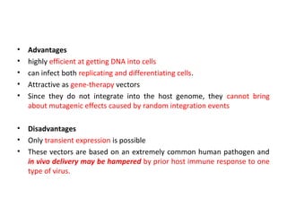 •
•
•
•
•

Advantages
highly efficient at getting DNA into cells
can infect both replicating and differentiating cells.
Attractive as gene-therapy vectors
Since they do not integrate into the host genome, they cannot bring
about mutagenic effects caused by random integration events

•
•
•

Disadvantages
Only transient expression is possible
These vectors are based on an extremely common human pathogen and
in vivo delivery may be hampered by prior host immune response to one
type of virus.

 