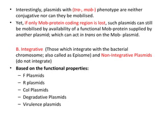 • Interestingly, plasmids with (tra-, mob-) phenotype are neither
conjugative nor can they be mobilised.
• Yet, if only Mob-protein coding region is lost, such plasmids can still
be mobilised by availability of a functional Mob-protein supplied by
another plasmid; which can act in trans on the Mob- plasmid.
B. Integrative (Those which integrate with the bacterial
chromosome; also called as Episome) and Non-Integrative Plasmids
(do not integrate)
• Based on the functional properties:
– F Plasmids
– R plasmids
– Col Plasmids
– Degradative Plasmids
– Virulence plasmids

 