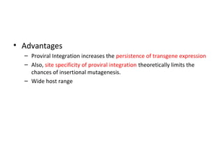 • Advantages
– Proviral Integration increases the persistence of transgene expression
– Also, site specificity of proviral integration theoretically limits the
chances of insertional mutagenesis.
– Wide host range

 