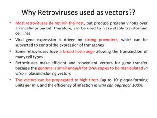 Why Retroviruses used as vectors??
•

•
•
•

•

Most retroviruses do not kill the host, but produce progeny virions over
an indefinite period. Therefore, can be used to make stably transformed
cell lines
Viral gene expression is driven by strong promoters, which can be
subverted to control the expression of transgenes
Some retroviruses have a broad host range allowing the transduction of
many cell types
Retroviruses make efficient and convenient vectors for gene transfer
because the genome is small enough for DNA copies to be manipulated in
vitro in plasmid-cloning vectors
The vectors can be propagated to high titers (up to 108 plaque-forming
units per ml), and the efficiency of infection in vitro can approach 100%.

 