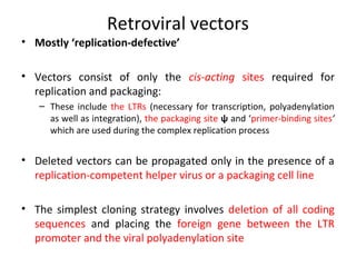 Retroviral vectors
• Mostly ‘replication-defective’
• Vectors consist of only the cis-acting sites required for
replication and packaging:
– These include the LTRs (necessary for transcription, polyadenylation
as well as integration), the packaging site ψ and ‘primer-binding sites’
which are used during the complex replication process

• Deleted vectors can be propagated only in the presence of a
replication-competent helper virus or a packaging cell line
• The simplest cloning strategy involves deletion of all coding
sequences and placing the foreign gene between the LTR
promoter and the viral polyadenylation site

 