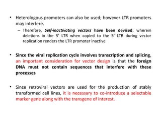• Heterologous promoters can also be used; however LTR promoters
may interfere.
– Therefore, Self-inactivating vectors have been devised; wherein
deletions in the 3’ LTR when copied to the 5 ′ LTR during vector
replication renders the LTR promoter inactive

• Since the viral replication cycle involves transcription and splicing,
an important consideration for vector design is that the foreign
DNA must not contain sequences that interfere with these
processes
• Since retroviral vectors are used for the production of stably
transformed cell lines, it is necessary to co-introduce a selectable
marker gene along with the transgene of interest.

 