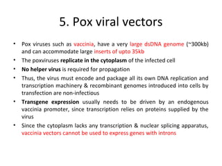 5. Pox viral vectors
•
•
•
•

•

•

Pox viruses such as vaccinia, have a very large dsDNA genome (~300kb)
and can accommodate large inserts of upto 35kb
The poxviruses replicate in the cytoplasm of the infected cell
No helper virus is required for propagation
Thus, the virus must encode and package all its own DNA replication and
transcription machinery & recombinant genomes introduced into cells by
transfection are non-infectious
Transgene expression usually needs to be driven by an endogenous
vaccinia promoter, since transcription relies on proteins supplied by the
virus
Since the cytoplasm lacks any transcription & nuclear splicing apparatus,
vaccinia vectors cannot be used to express genes with introns

 
