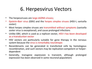 6. Herpesvirus Vectors
•
•
•
•
•
•
•

The herpesviruses are large dsDNA viruses;
Epstein–Barr virus (EBV) and the herpes simplex viruses (HSV-I, varicella
zoster)
Most herpes simplex viruses are transmitted without symptoms (varicella
zoster virus is exceptional), and cause prolonged infections
Unlike EBV, which is used as a replicon vector, HSV-I has been developed
as a transduction vector
HSV vectors are particularly suitable for gene therapy in the nervous
system because the virus is remarkably neurotropic
Recombinants can be generated in transfected cells by homologous
recombination, and such vectors may be replication-competent or helperdependent
Generally, transgene expression is transient, although prolonged
expression has been observed in some neuronal populations

 