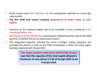 •
•

•
•
•

These viruses cause lytic infections, i.e. the viral genome replicates to a very high
copy number
The first SV40 viral vectors involved replacement of either ‘early’ or ‘late’
regions
functions of the replaced region had to be provided in trans initially by a cointroduced helper virus
Development of the COS cell line, containing an integrated partial copy of the SV40
genome, simplified the use of replacement vectors
The integrated fragment included the entire T-antigen coding sequence and
provided this protein in trans to any SV40 recombinant in which the early region
had been replaced with foreign DNA

The major problem with these initial SV40 vectors
The major problem with these initial SV40 vectors
was that the capacity of the viral capsid allowed a
was that the capacity of the viral capsid allowed a
maximum of only about 2.5 kb of foreign DNA to be
maximum of only about 2.5 kb of foreign DNA to be
incorporated.
incorporated.

 